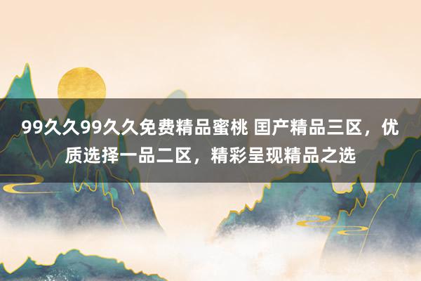 99久久99久久免费精品蜜桃 囯产精品三区，优质选择一品二区，精彩呈现精品之选