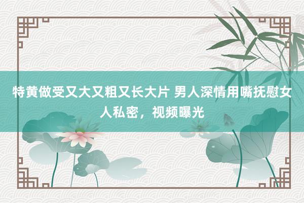 特黄做受又大又粗又长大片 男人深情用嘴抚慰女人私密，视频曝光