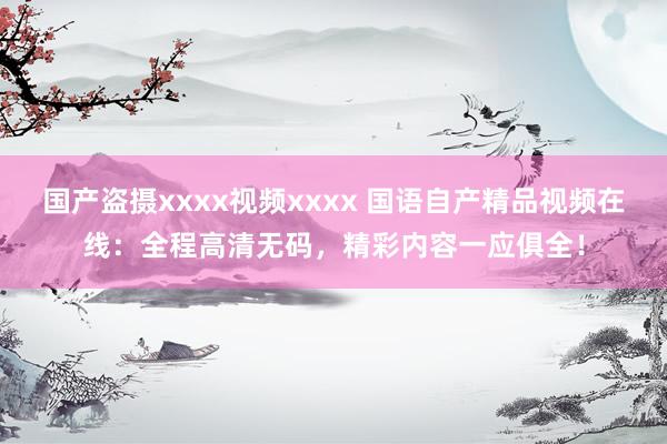 国产盗摄xxxx视频xxxx 国语自产精品视频在线：全程高清无码，精彩内容一应俱全！