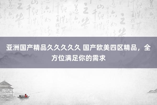 亚洲国产精品久久久久久 国产欧美四区精品，全方位满足你的需求