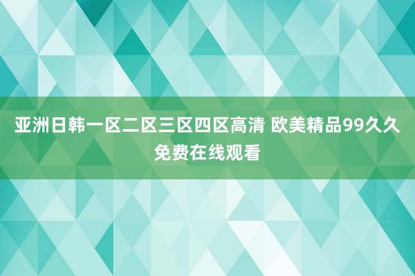 亚洲日韩一区二区三区四区高清 欧美精品99久久免费在线观看