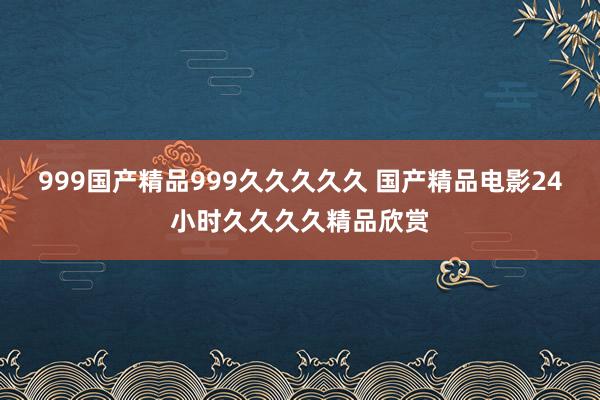 999国产精品999久久久久久 国产精品电影24小时久久久久精品欣赏