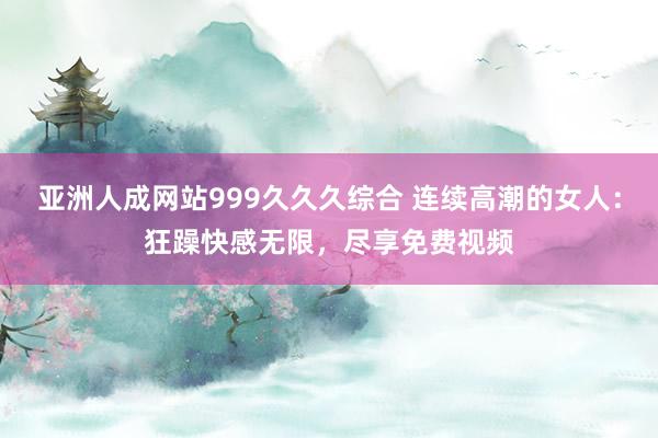 亚洲人成网站999久久久综合 连续高潮的女人：狂躁快感无限，尽享免费视频