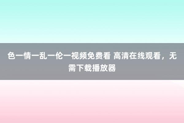 色一情一乱一伦一视频免费看 高清在线观看，无需下载播放器