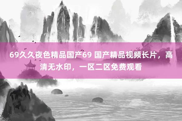 69久久夜色精品国产69 国产精品视频长片，高清无水印，一区二区免费观看