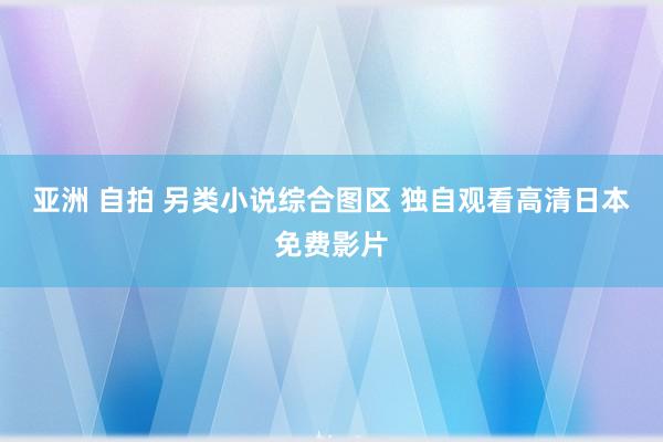 亚洲 自拍 另类小说综合图区 独自观看高清日本免费影片