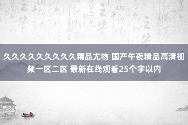 久久久久久久久久久精品尤物 国产午夜精品高清视频一区二区 最新在线观看25个字以内