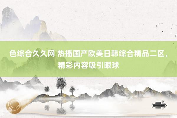 色综合久久网 热播国产欧美日韩综合精品二区，精彩内容吸引眼球