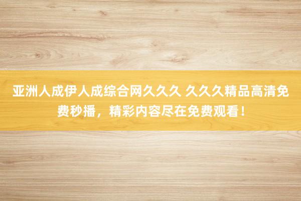亚洲人成伊人成综合网久久久 久久久精品高清免费秒播，精彩内容尽在免费观看！