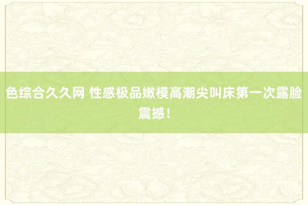 色综合久久网 性感极品嫩模高潮尖叫床第一次露脸震撼！