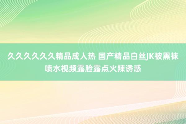 久久久久久久精品成人热 国产精品白丝JK被黑袜喷水视频露脸露点火辣诱惑