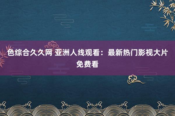 色综合久久网 亚洲人线观看：最新热门影视大片免费看
