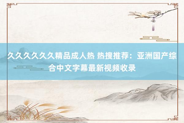 久久久久久久精品成人热 热搜推荐：亚洲国产综合中文字幕最新视频收录