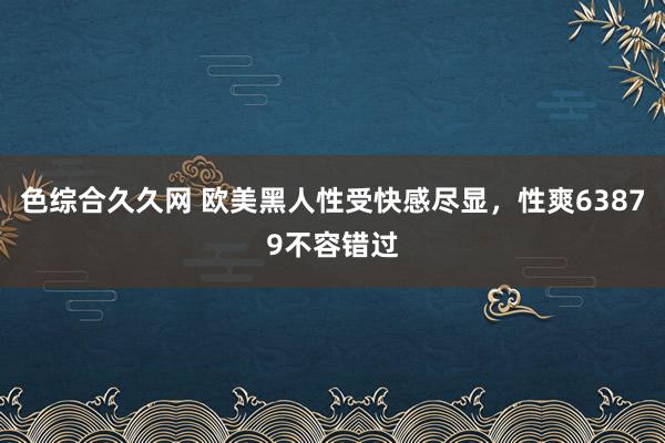 色综合久久网 欧美黑人性受快感尽显，性爽63879不容错过