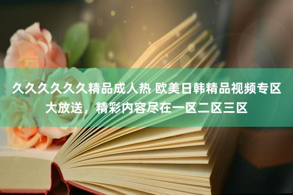 久久久久久久精品成人热 欧美日韩精品视频专区大放送，精彩内容尽在一区二区三区