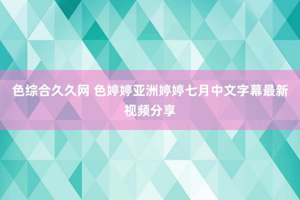 色综合久久网 色婷婷亚洲婷婷七月中文字幕最新视频分享