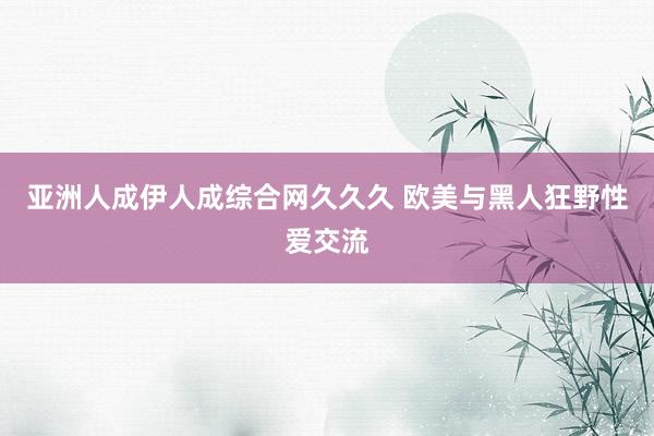亚洲人成伊人成综合网久久久 欧美与黑人狂野性爱交流