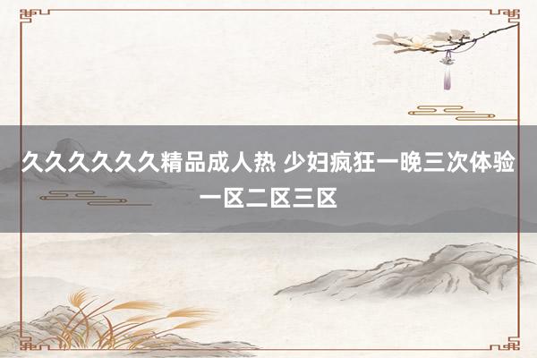 久久久久久久精品成人热 少妇疯狂一晚三次体验一区二区三区