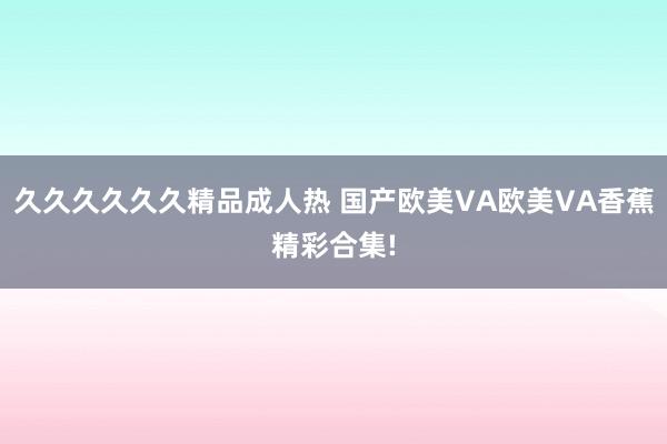 久久久久久久精品成人热 国产欧美VA欧美VA香蕉精彩合集!