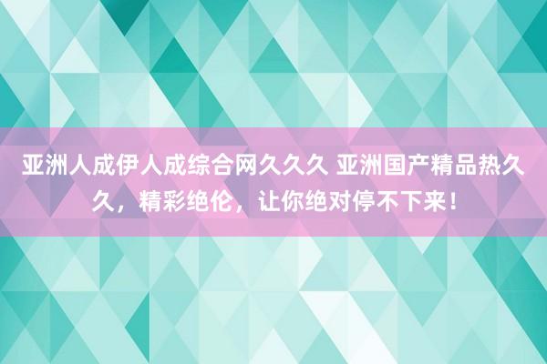 亚洲人成伊人成综合网久久久 亚洲国产精品热久久，精彩绝伦，让你绝对停不下来！