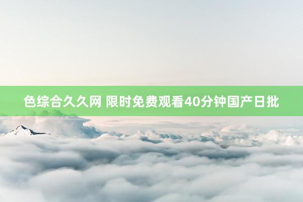 色综合久久网 限时免费观看40分钟国产日批