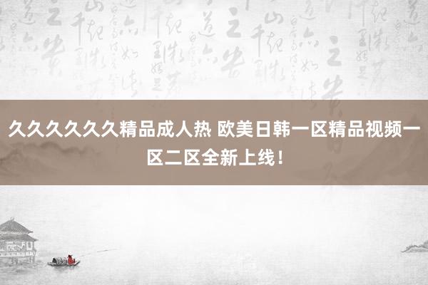 久久久久久久精品成人热 欧美日韩一区精品视频一区二区全新上线！