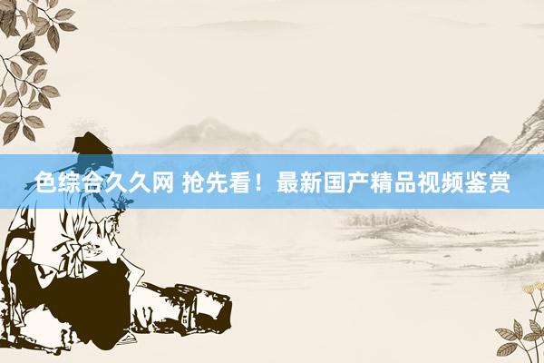 色综合久久网 抢先看！最新国产精品视频鉴赏