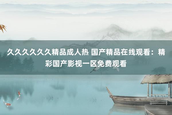 久久久久久久精品成人热 国产精品在线观看：精彩国产影视一区免费观看