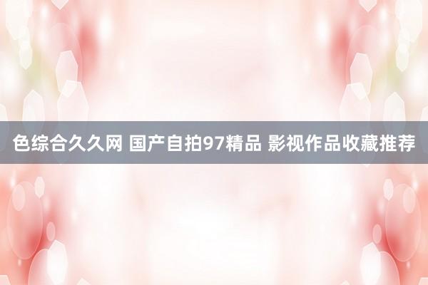 色综合久久网 国产自拍97精品 影视作品收藏推荐