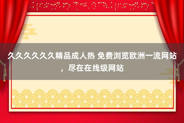 久久久久久久精品成人热 免费浏览欧洲一流网站，尽在在线级网站