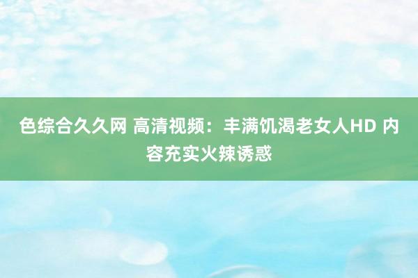 色综合久久网 高清视频：丰满饥渴老女人HD 内容充实火辣诱惑