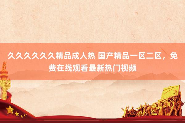 久久久久久久精品成人热 国产精品一区二区，免费在线观看最新热门视频