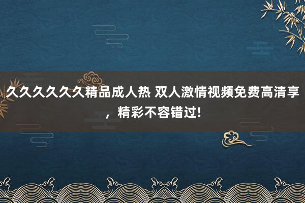 久久久久久久精品成人热 双人激情视频免费高清享，精彩不容错过!