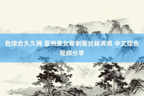 色综合久久网 亚洲美女穿制服丝袜诱惑 中文综合视频分享