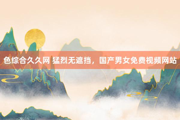 色综合久久网 猛烈无遮挡，国产男女免费视频网站