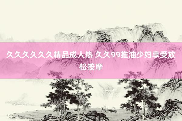 久久久久久久精品成人热 久久99推油少妇享受放松按摩