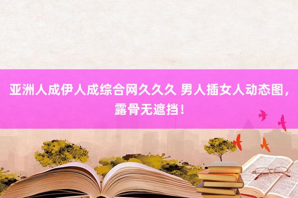 亚洲人成伊人成综合网久久久 男人插女人动态图，露骨无遮挡！