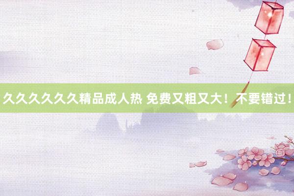 久久久久久久精品成人热 免费又粗又大！不要错过！