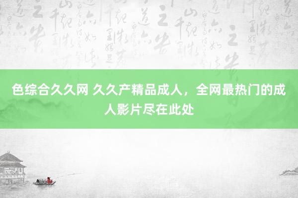 色综合久久网 久久产精品成人，全网最热门的成人影片尽在此处