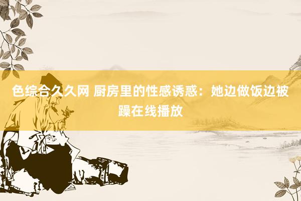 色综合久久网 厨房里的性感诱惑：她边做饭边被躁在线播放