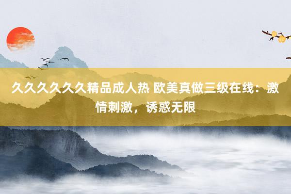久久久久久久精品成人热 欧美真做三级在线：激情刺激，诱惑无限
