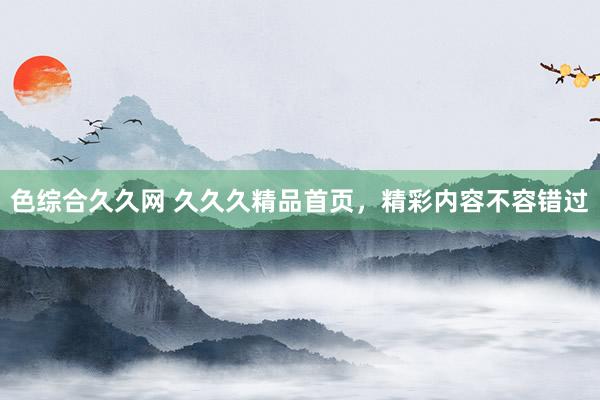 色综合久久网 久久久精品首页，精彩内容不容错过