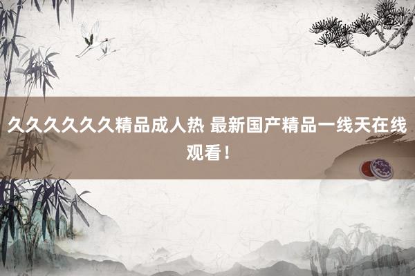 久久久久久久精品成人热 最新国产精品一线天在线观看！