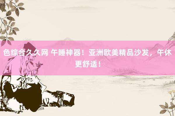 色综合久久网 午睡神器！亚洲欧美精品沙发，午休更舒适！