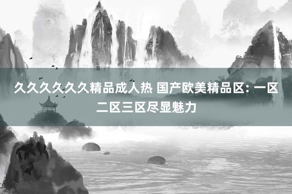 久久久久久久精品成人热 国产欧美精品区: 一区二区三区尽显魅力
