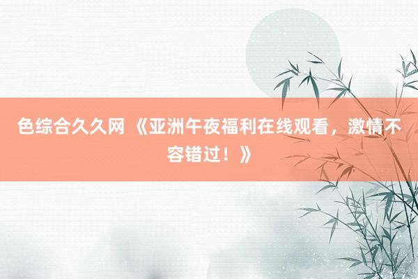 色综合久久网 《亚洲午夜福利在线观看，激情不容错过！》