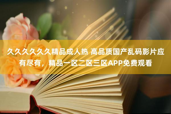 久久久久久久精品成人热 高品质国产乱码影片应有尽有，精品一区二区三区APP免费观看