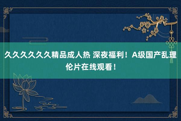 久久久久久久精品成人热 深夜福利！A级国产乱理伦片在线观看！