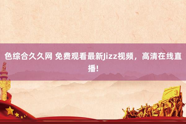 色综合久久网 免费观看最新Jizz视频，高清在线直播!