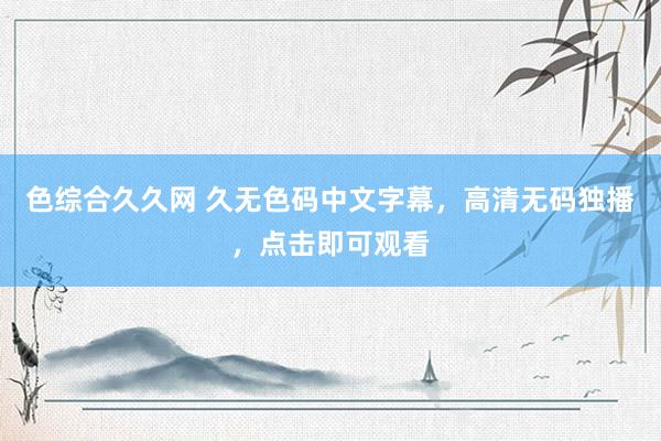 色综合久久网 久无色码中文字幕，高清无码独播，点击即可观看